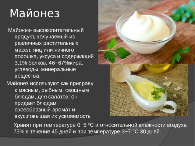 Майонез   Майонез- высокопитательный продукт, получаемый из различных растительных масел, яиц или яичного порошка, уксуса и содержащий 3,1% белков, 46−67%жира, углеводы, минеральные вещества. Майонез используют как приправу к мясным, рыбным, овощным блюдам, для салатов; он придает блюдам своеобразный аромат и вкус,повышая их усвояемость Хранят при температуре 0−5 °С и относительной влажности воздуха 75% в течение 45 дней и при температуре 3−7 °С 30 дней . 