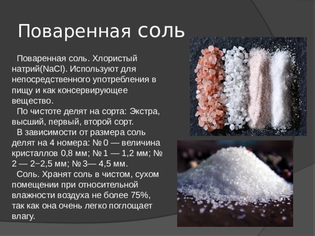 Поваренная соль  Поваренная соль. Хлористый натрий(NaCl). Используют для непосредственного употребления в пищу и как консервирующее вещество.  По чистоте делят на сорта: Экстра, высший, первый, второй сорт.  В зависимости от размера соль делят на 4 номера: № 0 — величина кристаллов 0,8 мм; № 1 — 1,2 мм; № 2 — 2−2,5 мм; № 3— 4,5 мм.  Соль. Хранят соль в чистом, сухом помещении при относительной влажности воздуха не более 75%, так как она очень легко поглощает влагу. 