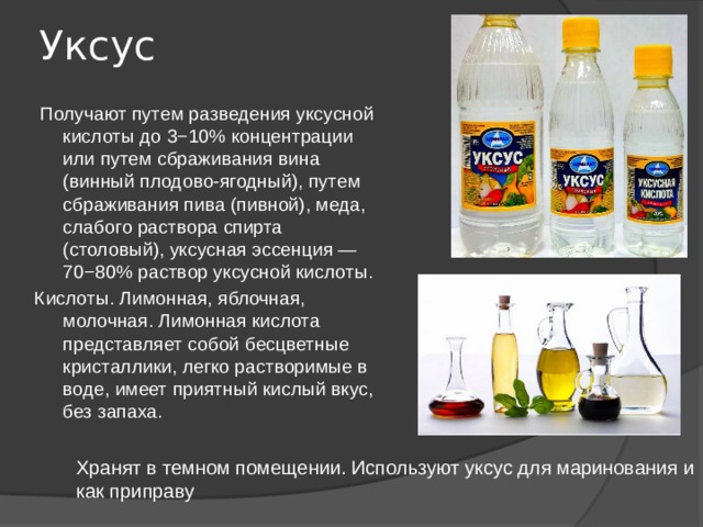 Уксус  Получают путем разведения уксусной кислоты до 3−10% концентрации или путем сбраживания вина (винный плодово-ягодный), путем сбраживания пива (пивной), меда, слабого раствора спирта (столовый), уксусная эссенция — 70−80% раствор уксусной кислоты. Кислоты. Лимонная, яблочная, молочная. Лимонная кислота представляет собой бесцветные кристаллики, легко растворимые в воде, имеет приятный кислый вкус, без запаха. Хранят в темном помещении. Используют уксус для маринования и как приправу 