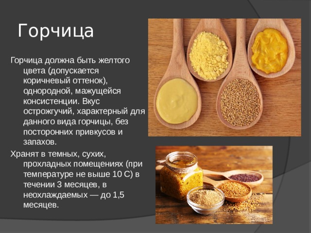 Горчица  Горчица должна быть желтого цвета (допускается коричневый оттенок), однородной, мажущейся консистенции. Вкус острожгучий, характерный для данного вида горчицы, без посторонних привкусов и запахов. Хранят в темных, сухих, прохладных помещениях (при температуре не выше 10 С) в течении 3 месяцев, в неохлаждаемых — до 1,5 месяцев. 