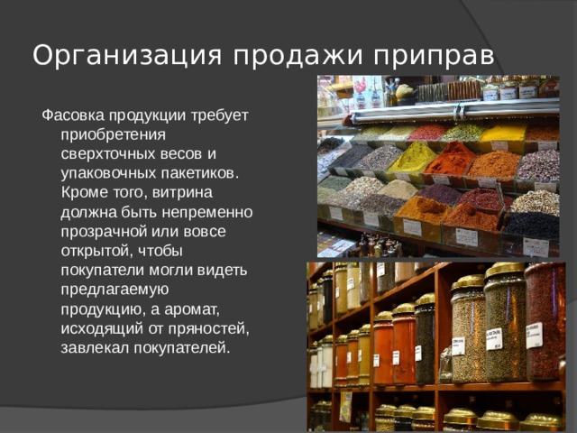Организация продажи приправ  Фасовка продукции требует приобретения сверхточных весов и упаковочных пакетиков. Кроме того, витрина должна быть непременно прозрачной или вовсе открытой, чтобы покупатели могли видеть предлагаемую продукцию, а аромат, исходящий от пряностей, завлекал покупателей. 