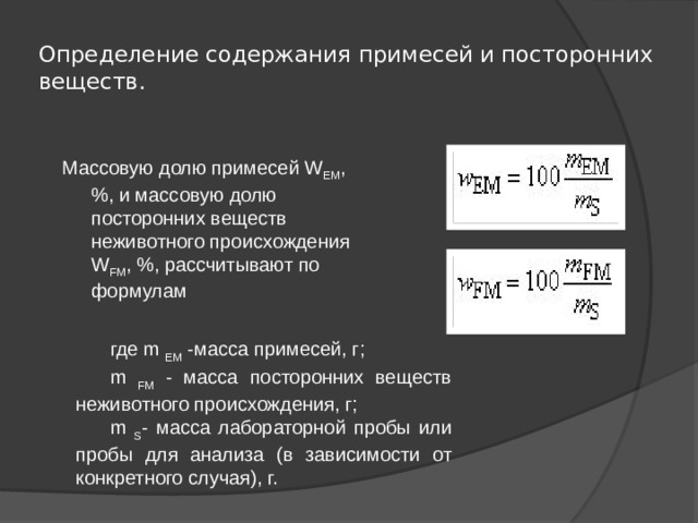 Определение содержания примесей и посторонних веществ.   Массовую долю примесей W ЕМ , %, и массовую долю посторонних веществ неживотного происхождения W FM , %, рассчитывают по формулам где m EM -масса примесей, г; m FM - масса посторонних веществ неживотного происхождения, г; m S - масса лабораторной пробы или пробы для анализа (в зависимости от конкретного случая), г. 