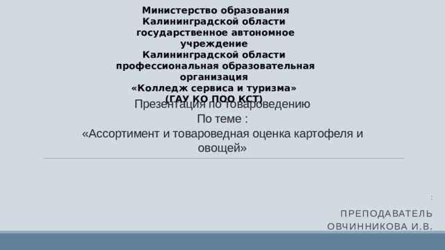 Министерство образования Калининградской области   государственное автономное учреждение   Калининградской области   профессиональная образовательная организация   «Колледж сервиса и туризма»   (ГАУ КО ПОО КСТ)   Презентация по товароведению  По теме :  «Ассортимент и товароведная оценка картофеля и овощей» : Преподаватель Овчинникова И.В . 