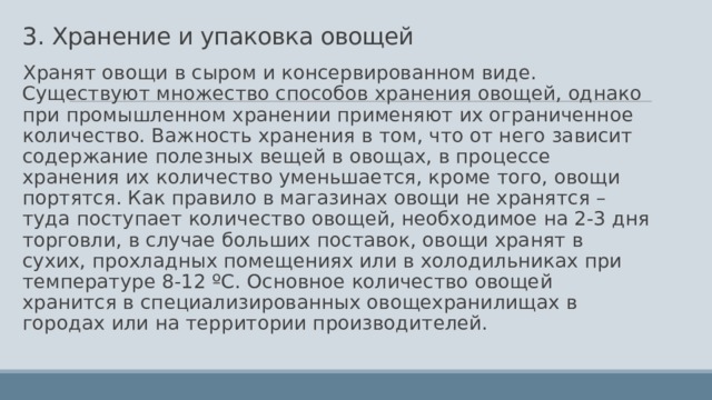 3. Хранение и упаковка овощей Хранят овощи в сыром и консервированном виде. Существуют множество способов хранения овощей, однако при промышленном хранении применяют их ограниченное количество. Важность хранения в том, что от него зависит содержание полезных вещей в овощах, в процессе хранения их количество уменьшается, кроме того, овощи портятся. Как правило в магазинах овощи не хранятся – туда поступает количество овощей, необходимое на 2-3 дня торговли, в случае больших поставок, овощи хранят в сухих, прохладных помещениях или в холодильниках при температуре 8-12 ºС. Основное количество овощей хранится в специализированных овощехранилищах в городах или на территории производителей.  