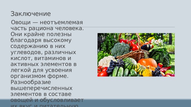 Заключение Овощи — неотъемлемая часть рациона человека. Они крайне полезны благодаря высокому содержанию в них углеводов, различных кислот, витаминов и активных элементов в легкой для усвоения организмом форме. Разнообразие вышеперечисленных элементов в составе овощей и обусловливает их вкус и питательную ценность. 