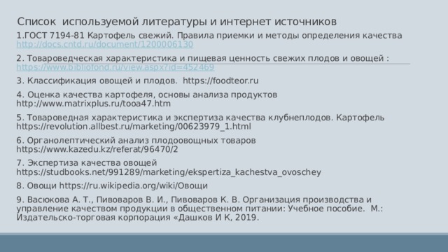 Список используемой литературы и интернет источников   1.ГОСТ 7194-81 Картофель свежий. Правила приемки и методы определения качества http://docs.cntd.ru/document/1200006130 2. Товароведческая характеристика и пищевая ценность свежих плодов и овощей : https://www.bibliofond.ru/view.aspx?id=452469 3. Классификация овощей и плодов. https://foodteor.ru 4.  Оценка качества картофеля, основы анализа продуктов http://www.matrixplus.ru/tooa47.htm 5. Товароведная характеристика и экспертиза качества клубнеплодов. Картофель https://revolution.allbest.ru/marketing/00623979_1.html 6. Органолептический анализ плодоовощных товаров https://www.kazedu.kz/referat/96470/2 7.  Экспертиза качества овощей https://studbooks.net/991289/marketing/ekspertiza_kachestva_ovoschey 8. Овощи https://ru.wikipedia.org/wiki/Овощи 9. Васюкова А. Т., Пивоваров В. И., Пивоваров К. В. Opганизация производства и управление качеством продукции в общественном питании: Учебное пособие. М.: Издательско-торговая корпорация «Дашков И К, 2019.   