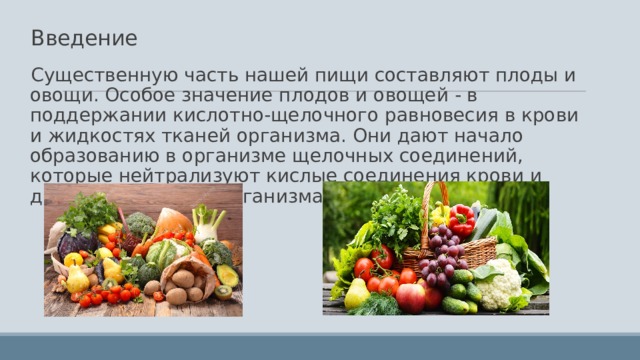 Введение   Существенную часть нашей пищи составляют плоды и овощи. Особое значение плодов и овощей - в поддержании кислотно-щелочного равновесия в крови и жидкостях тканей организма. Они дают начало образованию в организме щелочных соединений, которые нейтрализуют кислые соединения крови и других жидкостей организма. 