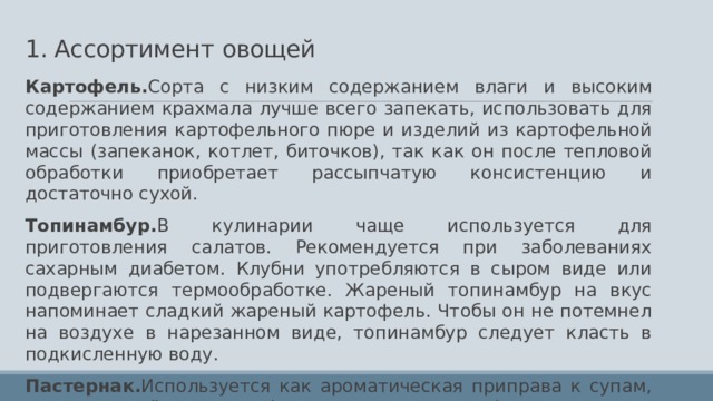 1. Ассортимент  овощей Картофель. Сорта с низким содержанием влаги и высоким содержанием крахмала лучше всего запекать, использовать для приготовления картофельного пюре и изделий из картофельной массы (запеканок, котлет, биточков), так как он после тепловой обработки приобретает рассыпчатую консистенцию и достаточно сухой. Топинамбур. В кулинарии чаще используется для приготовления салатов. Рекомендуется при заболеваниях сахарным диабетом. Клубни употребляются в сыром виде или подвергаются термообработке. Жареный топинамбур на вкус напоминает сладкий жареный картофель. Чтобы он не потемнел на воздухе в нарезанном виде, топинамбур следует класть в подкисленную воду. Пастернак. Используется как ароматическая приправа к супам, мясу, в тушёном виде (с маслом и сухарями), а также для приготовления различных овощных консервов. Применяют пастернак в качестве приправы к блюдам, при производстве консервов, в солении и мариновании. Распространенный сорт — Круглый. 