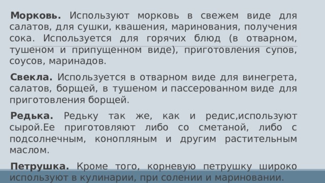Морковь. Используют морковь в свежем виде для салатов, для сушки, квашения, маринования, получения сока. Используется для горячих блюд (в отварном, тушеном и припущенном виде), приготовления супов, соусов, маринадов. Свекла. Используется в отварном виде для винегрета, салатов, борщей, в тушеном и пассерованном виде для приготовления борщей. Редька. Редьку так же, как и редис,используют сырой.Ее приготовляют либо со сметаной, либо с подсолнечным, конопляным и другим растительным маслом. Петрушка. Кроме того, корневую петрушку широко используют в кулинарии, при солении и мариновании. Зелень петрушки используют в свежем виде для витаминизации салатов, супов, соусов, гарниров и др . 