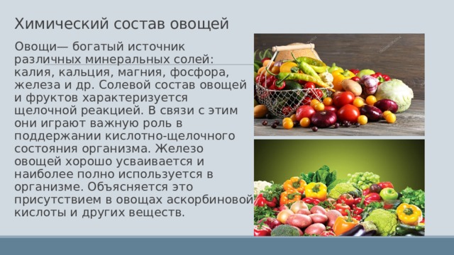 Химический состав овощей Овощи— богатый источник различных минеральных солей: калия, кальция, магния, фосфора, железа и др. Солевой состав овощей и фруктов характеризуется щелочной реакцией. В связи с этим они играют важную роль в поддержании кислотно-щелочного состояния организма. Железо овощей хорошо усваивается и наиболее полно используется в организме. Объясняется это присутствием в овощах аскорбиновой кислоты и других веществ. 