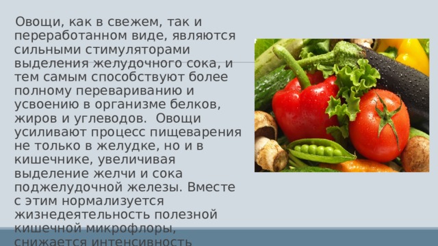 Овощи, как в свежем, так и переработанном виде, являются сильными стимуляторами выделения желудочного сока, и тем самым способствуют более полному перевариванию и усвоению в организме белков, жиров и углеводов. Овощи усиливают процесс пищеварения не только в желудке, но и в кишечнике, увеличивая выделение желчи и сока поджелудочной железы. Вместе с этим нормализуется жизнедеятельность полезной кишечной микрофлоры, снижается интенсивность гнилостных процессов. 