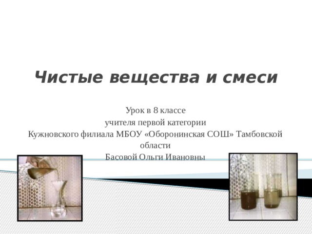 Чистые вещества и смеси Урок в 8 классе учителя первой категории Кужновского филиала МБОУ «Оборонинская СОШ» Тамбовской области Басовой Ольги Ивановны 