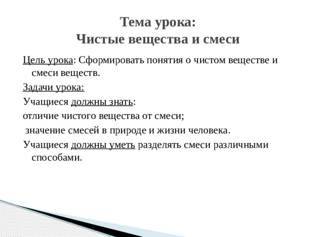 Тема урока:  Чистые вещества и смеси Цель урока : Сформировать понятия о чистом веществе и смеси веществ. Задачи урока: Учащиеся должны знать : отличие чистого вещества от смеси;  значение смесей в природе и жизни человека. Учащиеся должны уметь разделять смеси различными способами. 