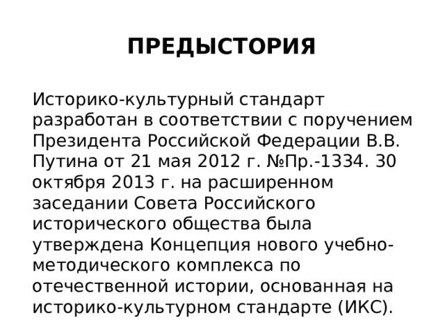 Предыстория Историко-культурный стандарт разработан в соответствии с поручением Президента Российской Федерации В.В. Путина от 21 мая 2012 г. №Пр.-1334. 30 октября 2013 г. на расширенном заседании Совета Российского исторического общества была утверждена Концепция нового учебно-методического комплекса по отечественной истории, основанная на историко-культурном стандарте (ИКС). 