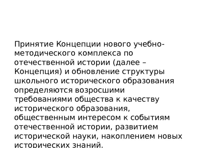 Принятие Концепции нового учебно-методического комплекса по отечественной истории (далее – Концепция) и обновление структуры школьного исторического образования определяются возросшими требованиями общества к качеству исторического образования, общественным интересом к событиям отечественной истории, развитием исторической науки, накоплением новых исторических знаний. 