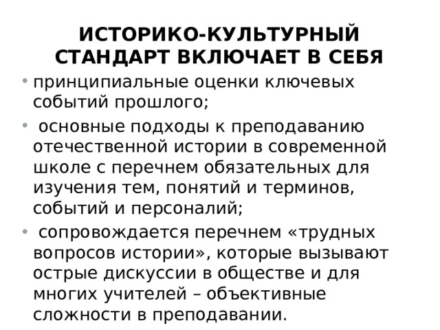 историко-культурный стандарт включает в себя принципиальные оценки ключевых событий прошлого;   основные подходы к преподаванию отечественной истории в современной школе с перечнем обязательных для изучения тем, понятий и терминов, событий и персоналий;  сопровождается перечнем «трудных вопросов истории», которые вызывают острые дискуссии в обществе и для многих учителей – объективные сложности в преподавании. 
