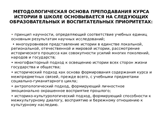 Методологическая основа преподавания курса истории в школе основывается на следующих образовательных и воспитательных приоритетах: • принцип научности, определяющий соответствие учебных единиц основным результатам научных исследований; • многоуровневое представление истории в единстве локальной, региональной, отечественной и мировой истории, рассмотрение исторического процесса как совокупности усилий многих поколений, народов и государств; • многофакторный подход к освещению истории всех сторон жизни государства и общества; • исторический подход как основа формирования содержания курса и межпредметных связей, прежде всего, с учебными предметами социально-гуманитарного цикла; • антропологический подход, формирующий личностное эмоционально окрашенное восприятие прошлого; • историко-культурологический подход, формирующий способности к межкультурному диалогу, восприятию и бережному отношению к культурному наследию. 