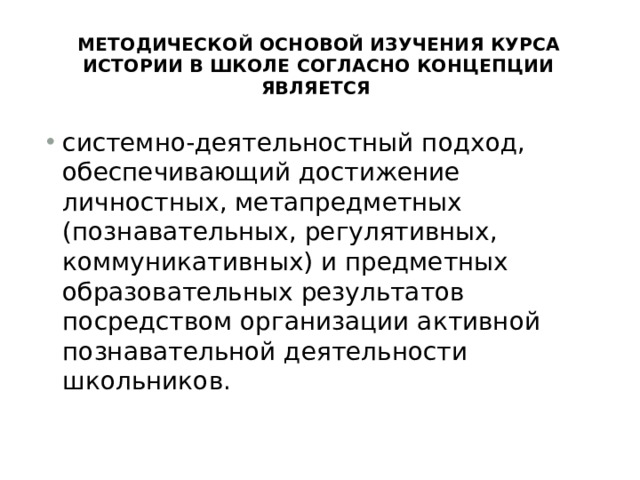 Методической основой изучения курса истории в школе согласно Концепции является системно-деятельностный подход, обеспечивающий достижение личностных, метапредметных (познавательных, регулятивных, коммуникативных) и предметных образовательных результатов посредством организации активной познавательной деятельности школьников. 