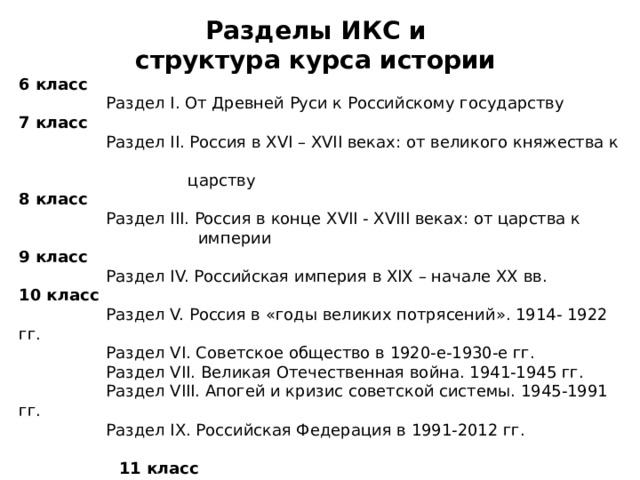 Разделы ИКС и структура курса истории 6 класс   Раздел I. От Древней Руси к Российскому государству 7 класс   Раздел II. Россия в XVI – XVII веках: от великого княжества к  царству 8 класс   Раздел III. Россия в конце XVII - XVIII веках: от царства к  империи 9 класс   Раздел IV. Российская империя в XIX – начале XX вв. 10 класс   Раздел V. Россия в «годы великих потрясений». 1914- 1922 гг.  Раздел VI. Советское общество в 1920-е-1930-е гг.  Раздел VII. Великая Отечественная война. 1941-1945 гг.  Раздел VIII. Апогей и кризис советской системы. 1945-1991 гг.  Раздел IX. Российская Федерация в 1991-2012 гг.   11 класс  История России в мировом контексте  (базовый и профильный уровни) 