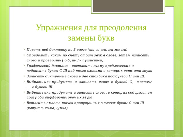 Упражнения для преодоления замены букв Писать под диктовку по 3 слога (ша-са-ша, ми-мы-ми) Определить каким по счёту стоит звук в слове, затем написать слово и проверить ( с- 5 , ш- 3 – пушистый). Графический диктант - составить схему предложения и подписать буквы С-Ш над теми словами в которых есть эти звуки. Записать диктуемые слова в два столбика под буквой С или Ш. Выбрать или придумать и записать слова с буквой С, а затем — с буквой Ш. Выбрать или придумать и записать слова, в которых содержатся сразу оба дифференцируемых звука Вставить вместо точек пропущенные в словах буквы С или Ш (капу-та, ко-ка, -умка) 
