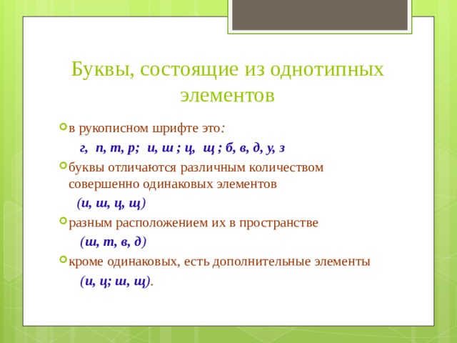 Буквы, состоящие из однотипных элементов в рукописном шрифте это :  г, п, т, р; и, ш ; ц, щ ; б, в, д, у, з буквы отличаются различным количеством совершенно одинаковых элементов   ( и, ш, ц, щ )  разным расположением их в пространстве   ( ш, т, в, д ) кроме одинаковых, есть дополнительные элементы   ( и, ц; ш, щ ) . 