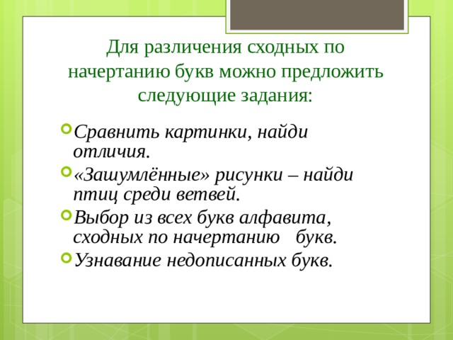 Для различения сходных по начертанию букв можно предложить следующие задания: Сравнить картинки, найди отличия. «Зашумлённые» рисунки – найди птиц среди ветвей. Выбор из всех букв алфавита, сходных по начертанию букв. Узнавание недописанных букв. 