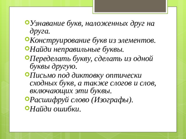 Узнавание букв, наложенных друг на друга. Конструирование букв из элементов. Найди неправильные буквы. Переделать букву, сделать из одной буквы другую. Письмо под диктовку оптически сходных букв, а также слогов и слов, включающих эти буквы. Расшифруй слово (Изографы). Найди ошибки. 