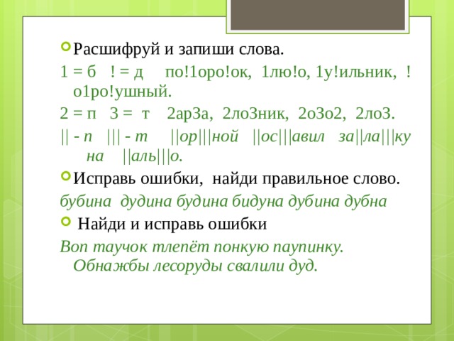 Расшифруй и запиши слова. 1 = б ! = д  по!1оро!ок, 1лю!о, 1у!ильник, !о1ро!ушный. 2 = п 3 = т 2арЗа, 2лоЗник, 2оЗо2, 2лоЗ. || - п ||| - т ||ор|||ной ||ос|||авил за||ла|||ку на ||аль|||о. Исправь ошибки, найди правильное слово. бубина дудина будина бидуна дубина дубна  Найди и исправь ошибки Воп таучок тлепёт понкую паупинку. Обнажбы лесоруды свалили дуд. 
