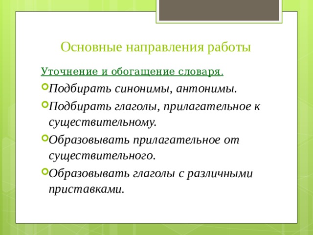 Основные направления работы Уточнение и обогащение словаря . Подбирать синонимы, антонимы. Подбирать глаголы, прилагательное к существительному. Образовывать прилагательное от существительного. Образовывать глаголы с различными приставками. 