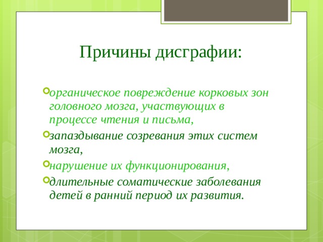 Причины дисграфии: органическое повреждение корковых зон головного мозга, участвующих в процессе чтения и письма, запаздывание созревания этих систем мозга, нарушение их функционирования, длительные соматические заболевания детей в ранний период их развития. 