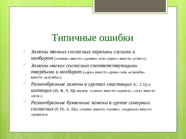 Типичные ошибки Замены звонких согласных парными глухими и наоборот  («томик» вместо «домик» или «удюг» вместо «утюг»). Замены мягких согласных соответствующими твердыми  и наоборот  («ден» вместо «день» или «клюмба» вместо «клумба»). Разнообразные замены в группах  свистящих  (С, 3, Ц) и  шипящих  (Ш, Ж, Ч, Щ) звуков: «сапка» вместо «шапка»; «зук» вместо «жук»; Разнообразные буквенные замены в группе сонорных согласных  (Р, РЬ, Л, ЛЬ): «глачи» вместо «грачи»; «ледиска» вместо «редиска» 