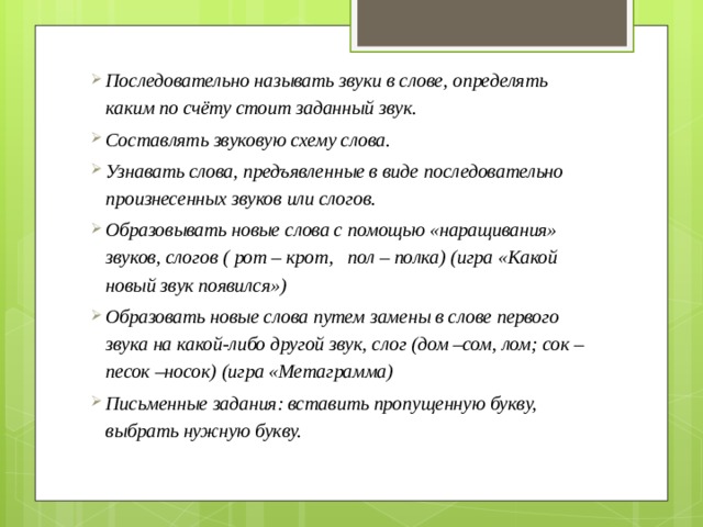 Последовательно называть звуки в слове, определять каким по счёту стоит заданный звук. Составлять звуковую схему слова. Узнавать слова, предъявленные в виде последовательно произнесенных звуков или слогов. Образовывать новые слова с помощью «наращивания» звуков, слогов ( рот – крот, пол – полка) (игра «Какой новый звук появился») Образовать новые слова путем замены в слове первого звука на какой-либо другой звук, слог (дом –сом, лом; сок –песок –носок) (игра «Метаграмма) Письменные задания: вставить пропущенную букву, выбрать нужную букву. 