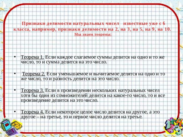  Признаки делимости натуральных чисел известные уже с 6 класса, например, признаки делимости на 2, на 3, на 5, на 9, на 10.  Мы знаем теоремы: Теорема 1. Если каждое слагаемое суммы делится на одно и то же число, то и сумма делится на это число.  Теорема 2. Если уменьшаемое и вычитаемое делятся на одно и то же число, то и разность делится на это число. Теорема 3. Если в произведении нескольких натуральных чисел хотя бы один из сомножителей делится на какое-то число, то и все произведение делится на это число. Теорема 4. Если некоторое целое число делится на другое, а это другое – на третье, то и первое число делится на третье. 