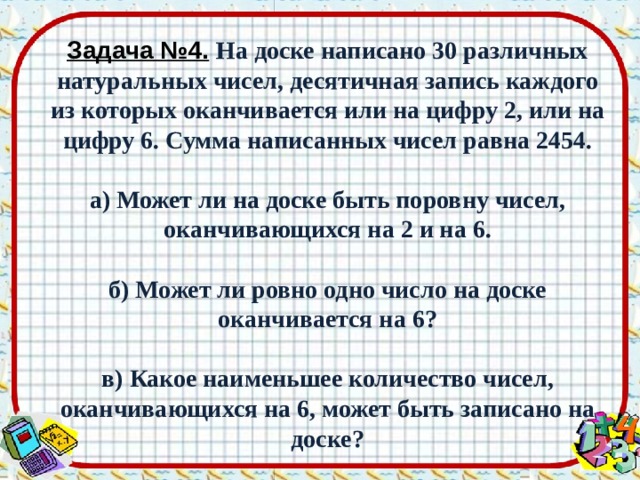 Задача №4.  На доске написано 30 различных натуральных чисел, десятичная запись каждого из которых оканчивается или на цифру 2, или на цифру 6. Сумма написанных чисел равна 2454.   а) Может ли на доске быть поровну чисел, оканчивающихся на 2 и на 6.   б) Может ли ровно одно число на доске оканчивается на 6?   в) Какое наименьшее количество чисел, оканчивающихся на 6, может быть записано на доске? 