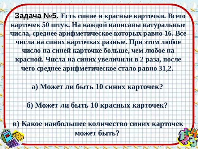  Задача №5.  Есть синие и красные карточки. Всего карточек 50 штук. На каждой написаны натуральные числа, среднее арифметическое которых равно 16. Все числа на синих карточках разные. При этом любое число на синей карточке больше, чем любое на красной. Числа на синих увеличили в 2 раза, после чего среднее арифметическое стало равно 31,2 .  а) Может ли быть 10 синих карточек?  б) Может ли быть 10 красных карточек?  в) Какое наибольшее количество синих карточек может быть? 