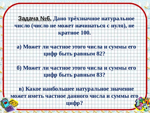 Задача №6.  Дано трёхзначное натуральное число (число не может начинаться с нуля), не кратное 100.  а) Может ли частное этого числа и суммы его цифр быть равным 82?  б) Может ли частное этого числа и суммы его цифр быть равным 83?  в) Какое наибольшее натуральное значение может иметь частное данного числа и суммы его цифр? 