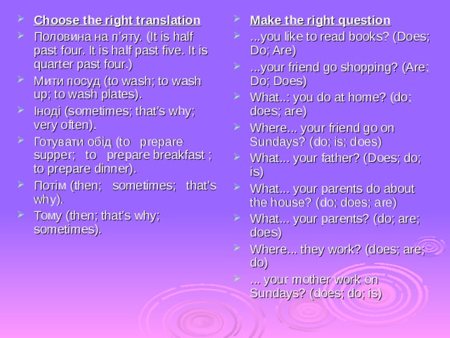 Choose the right translation Половина на п’яту. (It is half past four. It is half past five. It is quarter past four.) Мити посуд (to wash; to wash up; to wash plates). Іноді (sometimes; that's why; very often). Готувати обід (to prepare supper; to prepare breakfast ; to prepare dinner). Потім (then; sometimes; that's why). Тому (then; that's why; sometimes). Make the right question ...you like to read books? (Does; Do; Are) ...your friend go shopping? (Are; Do; Does) What..: you do at home? (do; does; are) Where... your friend go on Sundays? (do; is; does) What... your father? (Does; do; is) What... your parents do about the house? (do; does; are) What... your parents? (do; are; does) Where... they work? (does; are; do) ... your mother work on Sundays? (does; do; is) 