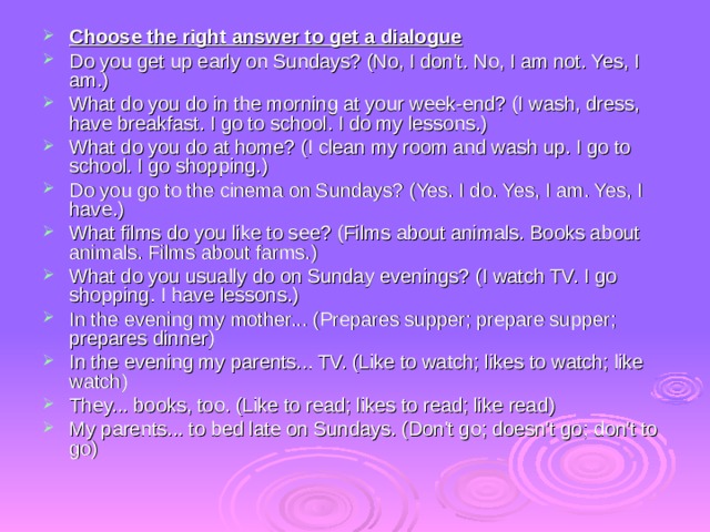 Choose the right answer to get a dialogue Do you get up early on Sundays? (No, I don't. No, I am not. Yes, I am.) What do you do in the morning at your week-end? (I wash, dress, have breakfast. I go to school. I do my lessons.) What do you do at home? (I clean my room and wash up. I go to school. I go shopping.) Do you go to the cinema on Sundays? (Yes. I do. Yes, I am. Yes, I have.) What films do you like to see? (Films about animals. Books about animals. Films about farms.) What do you usually do on Sunday evenings? (I watch TV. I go shopping. I have lessons.) In the evening my mother... (Prepares supper; prepare supper; prepares dinner) In the evening my parents... TV. (Like to watch; likes to watch; like  watch) They... books, too. (Like to read; likes to read; like read) My parents... to bed late on Sundays. (Don't go; doesn't go; don't to go) 