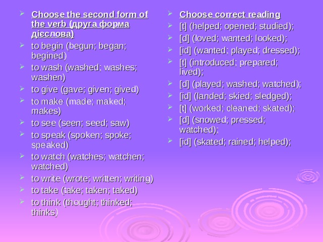 Choose the second form of the verb ( друга форма дієслова ) to begin (begun; began; begined) to wash (washed; washes; washen) to give (gave; given; gived) to make (made; maked; makes) to see (seen; seed; saw) to speak (spoken; spoke; speaked) to watch (watches; watchen; watched) to write (wrote; written; writing) to take (take; taken; taked) to think (thought; thinked; thinks) Choose correct reading [t] (helped; opened; studied); [d] (loved; wanted; looked); [id] (wanted; played; dressed); [t] (introduced; prepared; lived); [d] (played; washed; watched); [id] (landed; skied; sledged); [t] (worked; cleaned; skated); [d] (snowed; pressed; watched); [id] (skated; rained; helped); 