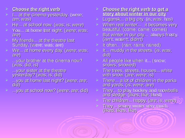 Choose the right verb I... at the cinema yesterday. (were; am; was) He... at school now. (was; is; were) You... at home last night. (were; was; are) My friends... at the theatre last Sunday. (were; was; are) We... at home every day. (were; was; are) ...your brother at the cinema now? (was; did; is) ...your sister at the theatre yesterday? (was; is; did) ...you at home last night? (were; are; did) ...you at school now? (were; are; did) Choose the right verb to get a story about winter in our city Lugansk... a big city. (is; was; has) When real winter... it becomes very beautiful. (come; came; comes) But winter in our city... always frosty. (isn't; wasn't; didn't) It often... (rain; rains; rained) It... muddy in the streets. (is; was; did) All people like when it... (snow; snows; snowed) The trees, streets, houses... white with snow. (are; were; is) There... a lot of children in the parks and yards, (is; were; are) They... to play hockey and snowballs and sledge. (likes; like; liked) The children... happy, (are; is; were) They... snowy winter very much. (liked; likes; like) 
