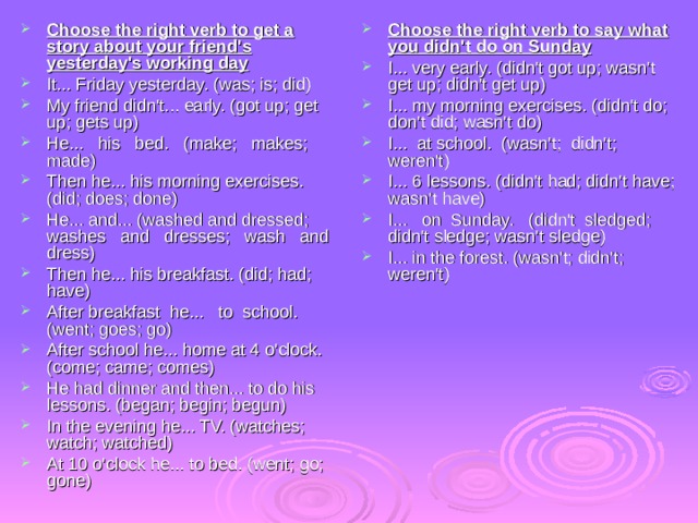 Choose the right verb to get a story about your friend's yesterday's working day It... Friday yesterday. (was; is; did) My friend didn't... early. (got up; get up; gets up) He... his bed. (make; makes; made) Then he... his morning exercises. (did; does; done) He... and... (washed and dressed; washes and dresses; wash and dress) Then he... his breakfast. (did; had; have) After breakfast he... to school. (went; goes; go) After school he... home at 4 o'clock. (come; came; comes) He had dinner and then... to do his lessons. (began; begin; begun) In the evening he... TV. (watches; watch; watched) At 10 o'clock he... to bed. (went; go; gone) Choose the right verb to say what you didn't do on Sunday I...  very early. (didn't got up; wasn't get up; didn't get up) I... my morning exercises. (didn't do; don't did; wasn't do) I... at school. (wasn't; didn't; weren't) I... 6 lessons. (didn't had; didn't have; wasn't have) I... on Sunday. (didn't sledged; didn't sledge; wasn't sledge) I... in the forest. (wasn't; didn't; weren't) 