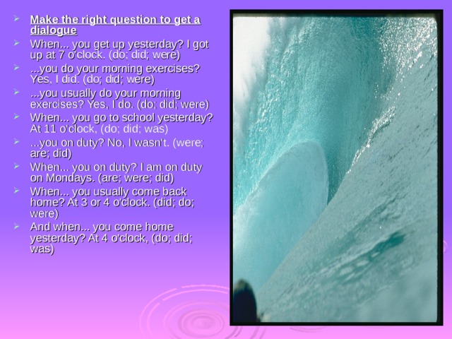 Make the right question to get a dialogue When... you get up yesterday? I got up at 7 o'clock. (do; did; were) ...you do your morning exercises? Yes, I did. (do; did; were) ...you usually do your morning exercises? Yes, I do. (do; did; were) When... you go to school yesterday? At 11 o'clock, (do; did; was) ...you on duty? No, I wasn't. (were; are; did) When... you on duty? I am on duty on Mondays. (are; were; did) When... you usually come back home? At 3 or 4 o'clock. (did; do; were) And when... you come home yesterday? At 4 o'clock, (do; did; was) 