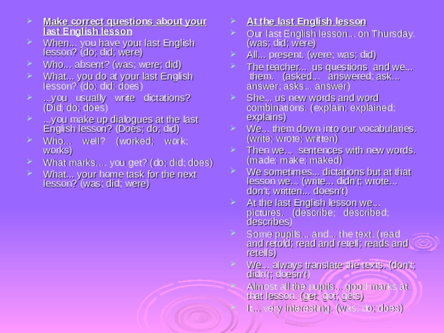 Make correct questions about your last English lesson When... you have your last English lesson? (do; did; were) Who... absent? (was; were; did) What... you do at your last English lesson? (do; did; does) ...you usually write dictations? (Did; do; does) ...you make up dialogues at the last English lesson? (Does; do; did) Who... well? (worked; work; works) What marks.... you get? (do; did; does) What... your home task for the next lesson? (was; did; were) At the last English lesson Our last English lesson... on Thursday. (was; did; were) All... present. (were; was; did) The teacher... us questions and we... them. (asked... answered; ask... answer; asks... answer) She... us new words and word combinations. (explain; explained; explains) We... them down into our vocabularies. (write; wrote; written) Then we... sentences with new words. (made; make; maked) We sometimes... dictations but at that lesson we... (write... didn't; wrote... don't; written... doesn't) At the last English lesson we... pictures. (describe; described; describes) Some pupils... and... the text. (read and retold; read and retell; reads and retells) We... always translate the texts. (don't; didn't; doesn't) Almost all the pupils... good marks at that lesson. (get; got; gets) It... very interesting. (was; do; does) 