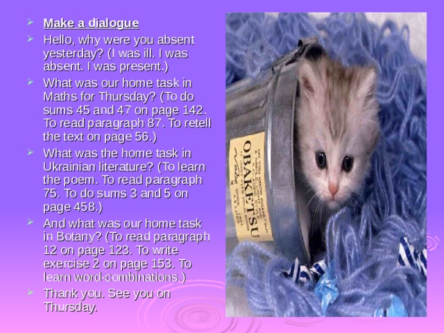 Make a dialogue Hello, why were you absent yesterday? (I was ill. I was absent. I was present.) What was our home task in Maths for Thursday? (To do sums 45 and 47 on page 142. To read paragraph 87. To retell the text on page 56.) What was the home task in Ukrainian literature? (To learn the poem. To read paragraph 75. To do sums 3 and 5 on page 458.) And what was our home task in Botany? (To read paragraph 12 on page 123. To write exercise 2 on page 153. To learn word-combinations.) Thank you. See you on Thursday. 