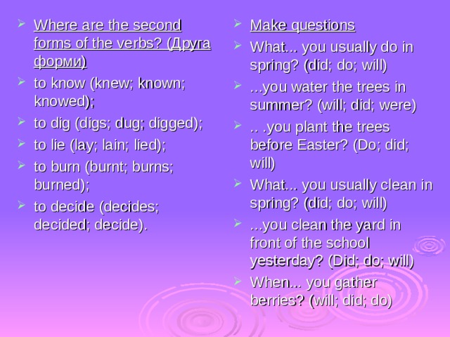 Where are the second  forms of the verbs? (Друга форми ) to know (knew; known; knowed); to dig (digs; dug; digged); to lie (lay; lain; lied); to burn (burnt; burns; burned); to decide (decides; decided; decide). Make questions What... you usually do in spring? (did; do; will) ...you water the trees in summer? (will; did; were) .. .you plant the trees before Easter? (Do; did; will) What... you usually clean in spring? (did; do; will) ...you clean the yard in front of the school yesterday? (Did; do; will) When... you gather berries? (will; did; do) 