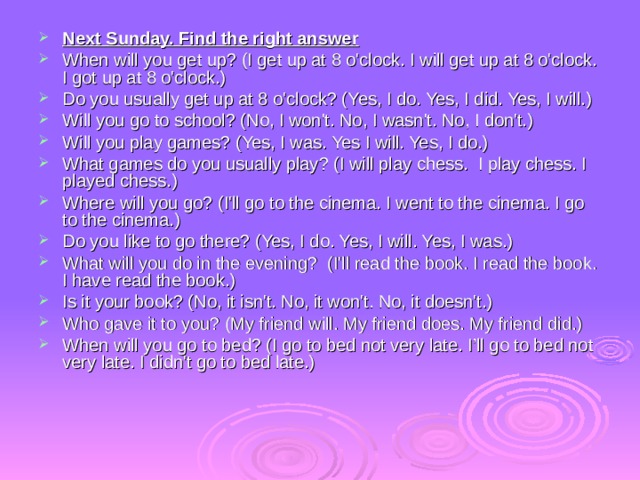 Next Sunday. Find the right answer When will you get up? (I get up at 8 o'clock. I will get up at 8 o'clock. I got up at 8 o'clock.) Do you usually get up at 8 o'clock? (Yes, I do. Yes, I did. Yes, I will.) Will you go to school? (No, I won't. No, I wasn't. No, I don't.) Will you play games? (Yes, I was. Yes I will. Yes, I do.) What games do you usually play? (I will play chess. I play chess. I played chess.) Where will you go? (I'll go to the cinema. I went to the cinema. I go to the cinema.) Do you like to go there? (Yes, I do. Yes, I will. Yes, I was.) What will you do in the evening? (I'll read the book. I read the book. I have read the book.) Is it your book? (No, it isn't. No, it won't. No, it doesn't.) Who gave it to you? (My friend will. My friend does. My friend did.) When will you go to bed? (I go to bed not very late. I’ll go to bed not very late. I didn't go to bed late.) 