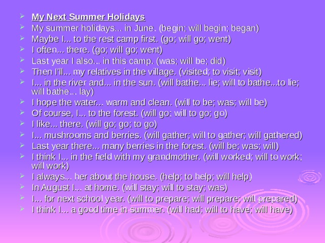 My Next Summer Holidays My summer holidays... in June. (begin; will begin; began) Maybe I... to the rest camp first. (go; will go; went) I often... there. (go; will go; went) Last year I also... in this camp. (was; will be; did) Then I'll... my relatives in the village. (visited; to visit; visit) I... in the river and... in the sun. (will bathe... lie; will to bathe...to lie; will bathe... lay) I hope the water... warm and clean. (will to be; was; will be) Of course, I... to the forest. (will go; will to go; go) I like... there. (will go; go; to go) I... mushrooms and berries. (will gather; will to gather; will gathered) Last year there... many berries in the forest. (will be; was; will) I think I... in the field with my grandmother. (will worked; will to work; will work) I always... her about the house. (help; to help; will help) In August I... at home. (will stay; will to stay; was) I... for next school year. (will to prepare; will prepare; will prepared) I think I... a good time in summer. (will had; will to have; will have) 
