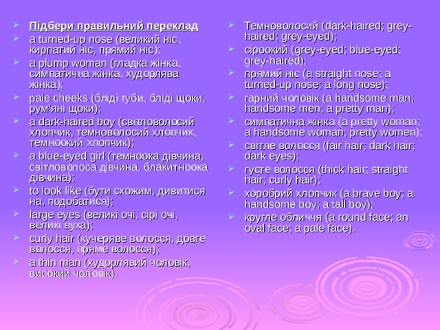 Підбери правильний переклад a turned - up nose ( великий ніс ,  кирпатий ніс, прямий ніс ); a plump woman ( гладка жінка, симпатична жінка, худорлява жінка ); pale cheeks ( бліді губи , бліді щоки, рум’яні щоки ); a dark - haired boy ( світловолосий хлопчик, темноволосий хлопчик, темноокий хлопчик ); a blue - eyed girl ( темноока дівчина, світловолоса дівчина , блакитноока дівчина ); to look like ( бути схожим, дивитися на, подобатися ); large eyes ( великі очі, сірі очі, великі вуха ); curly hair ( кучеряве волосся, довге волосся, пряме волосся ); a thin man ( худорлявий чоловік, високий чоловік ). Темноволосий (dark-haired; grey - haired; grey-eyed); сіроокий (grey-eyed; blue-eyed; grey-haired); прямий ніс (a straight nose; a turned-up nose; a long nose); гарний чоловік (a handsome man; handsome men; a pretty man); симпатична жінка (a pretty woman; a handsome woman; pretty women); світле волосся (fair hair; dark hair; dark eyes); густе волосся (thick hair; straight hair; curly hair); хоробрий хлопчик (a brave boy; a handsome boy; a tall boy); кругле обличчя (a round face; an oval face; a pale face). 