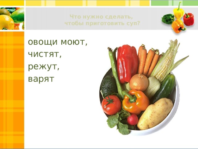 Что нужно сделать,  чтобы приготовить суп?   овощи моют, чистят, режут, варят 