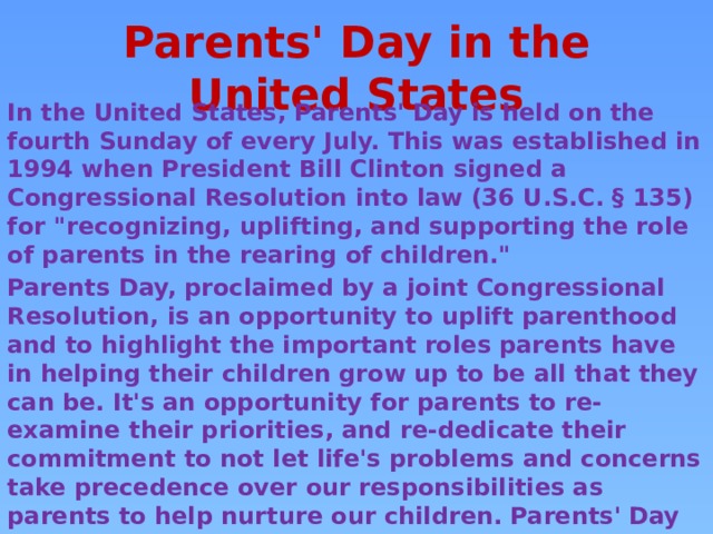 Parents' Day in the United States In the United States, Parents' Day is held on the fourth Sunday of every July. This was established in 1994 when President Bill Clinton signed a Congressional Resolution into law (36 U.S.C. § 135) for 